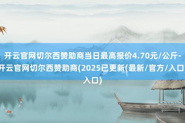 开云官网切尔西赞助商当日最高报价4.70元/公斤-开云官网切尔西赞助商(2025已更新(最新/官方/入口)