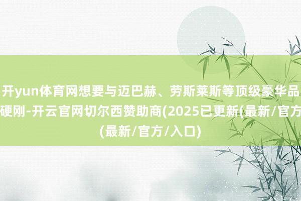 开yun体育网想要与迈巴赫、劳斯莱斯等顶级豪华品牌正面硬刚-开云官网切尔西赞助商(2025已更新(最新/官方/入口)