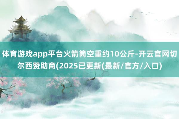体育游戏app平台火箭筒空重约10公斤-开云官网切尔西赞助商(2025已更新(最新/官方/入口)