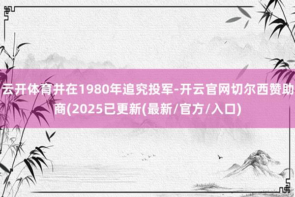 云开体育并在1980年追究投军-开云官网切尔西赞助商(2025已更新(最新/官方/入口)