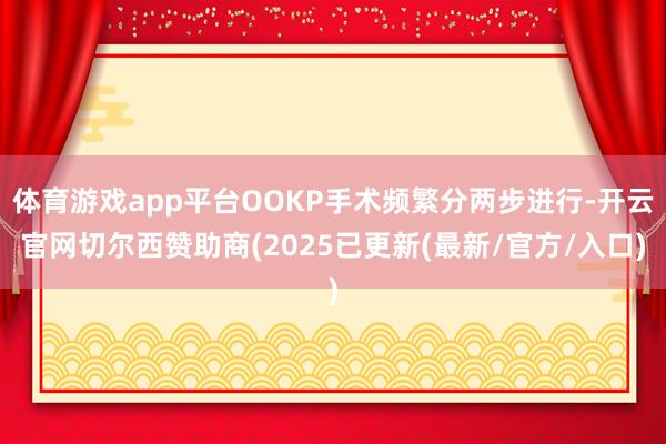 体育游戏app平台OOKP手术频繁分两步进行-开云官网切尔西赞助商(2025已更新(最新/官方/入口)