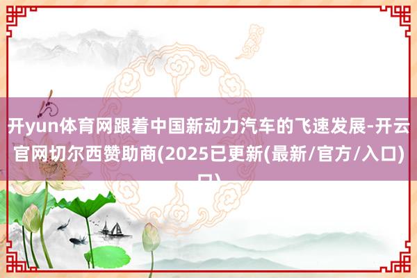 开yun体育网跟着中国新动力汽车的飞速发展-开云官网切尔西赞助商(2025已更新(最新/官方/入口)