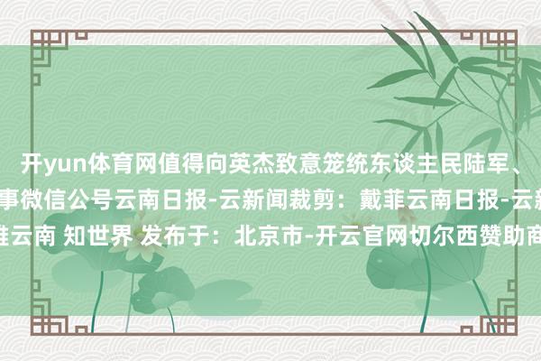 开yun体育网值得向英杰致意笼统东谈主民陆军、南陆一号开首：央广军事微信公号云南日报-云新闻裁剪：戴菲云南日报-云新闻不雅云南 知世界 发布于：北京市-开云官网切尔西赞助商(2025已更新(最新/官方/入口)