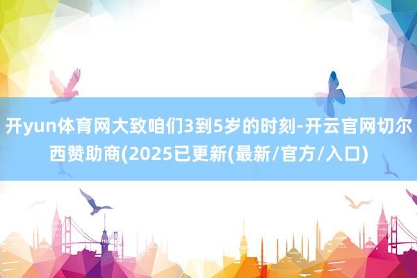 开yun体育网大致咱们3到5岁的时刻-开云官网切尔西赞助商(2025已更新(最新/官方/入口)