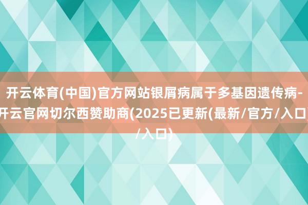 开云体育(中国)官方网站银屑病属于多基因遗传病-开云官网切尔西赞助商(2025已更新(最新/官方/入口)