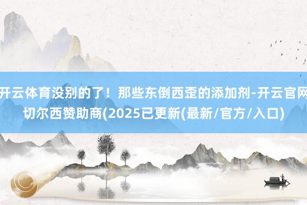 开云体育没别的了！那些东倒西歪的添加剂-开云官网切尔西赞助商(2025已更新(最新/官方/入口)
