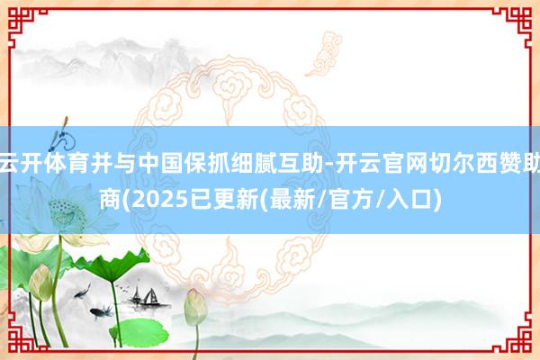 云开体育并与中国保抓细腻互助-开云官网切尔西赞助商(2025已更新(最新/官方/入口)