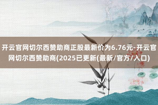 开云官网切尔西赞助商正股最新价为6.76元-开云官网切尔西赞助商(2025已更新(最新/官方/入口)