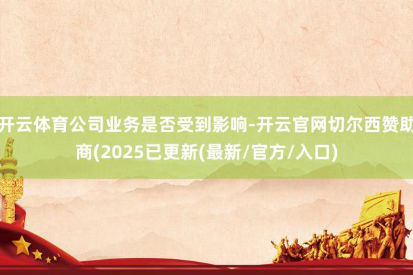 开云体育公司业务是否受到影响-开云官网切尔西赞助商(2025已更新(最新/官方/入口)