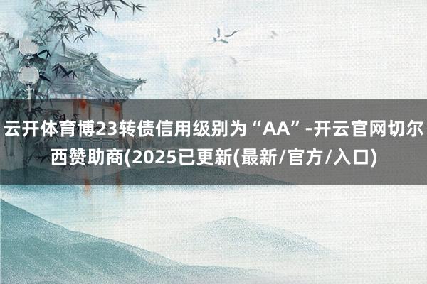 云开体育博23转债信用级别为“AA”-开云官网切尔西赞助商(2025已更新(最新/官方/入口)