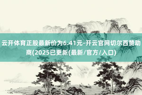 云开体育正股最新价为6.41元-开云官网切尔西赞助商(2025已更新(最新/官方/入口)