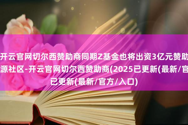 开云官网切尔西赞助商同期Z基金也将出资3亿元赞助众人AI开源社区-开云官网切尔西赞助商(2025已更新(最新/官方/入口)