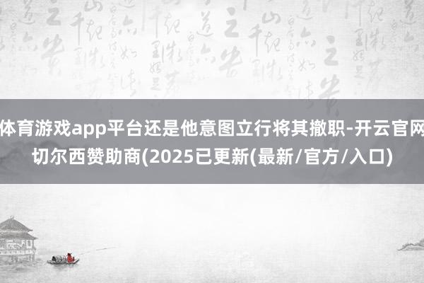 体育游戏app平台还是他意图立行将其撤职-开云官网切尔西赞助商(2025已更新(最新/官方/入口)