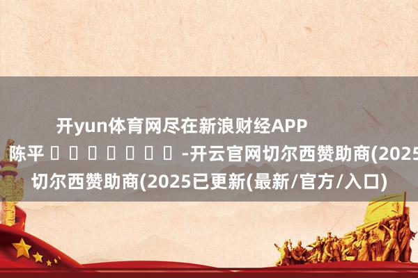 开yun体育网尽在新浪财经APP            						包袱裁剪：陈平 							-开云官网切尔西赞助商(2025已更新(最新/官方/入口)