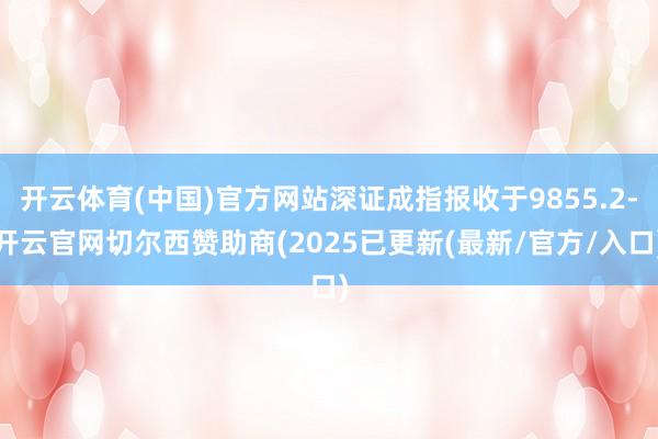 开云体育(中国)官方网站深证成指报收于9855.2-开云官网切尔西赞助商(2025已更新(最新/官方/入口)