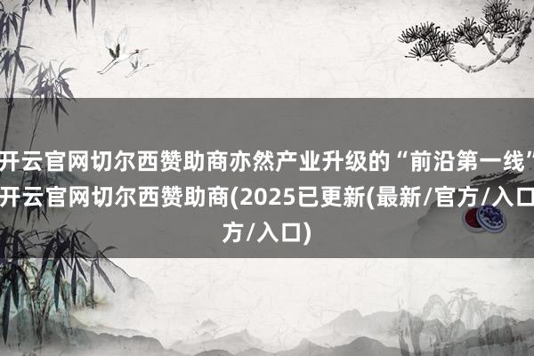 开云官网切尔西赞助商亦然产业升级的“前沿第一线”-开云官网切尔西赞助商(2025已更新(最新/官方/入口)