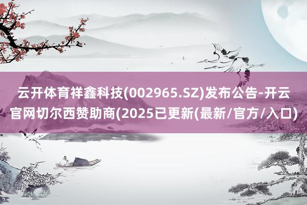 云开体育祥鑫科技(002965.SZ)发布公告-开云官网切尔西赞助商(2025已更新(最新/官方/入口)