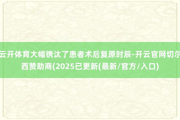 云开体育大幅镌汰了患者术后复原时辰-开云官网切尔西赞助商(2025已更新(最新/官方/入口)