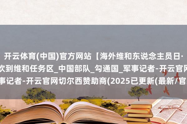 开云体育(中国)官方网站【海外维和东说念主员日·超越筹办】念念你的风吹到维和任务区_中国部队_勾通国_军事记者-开云官网切尔西赞助商(2025已更新(最新/官方/入口)