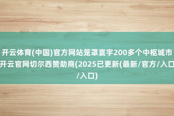 开云体育(中国)官方网站笼罩寰宇200多个中枢城市-开云官网切尔西赞助商(2025已更新(最新/官方/入口)