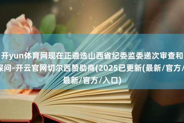 开yun体育网现在正遴选山西省纪委监委递次审查和监察探问-开云官网切尔西赞助商(2025已更新(最新/官方/入口)