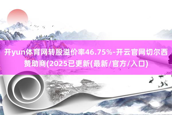 开yun体育网转股溢价率46.75%-开云官网切尔西赞助商(2025已更新(最新/官方/入口)