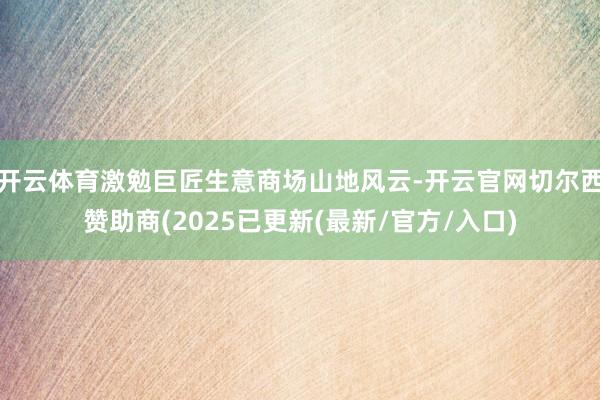开云体育激勉巨匠生意商场山地风云-开云官网切尔西赞助商(2025已更新(最新/官方/入口)