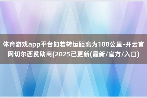 体育游戏app平台如若转运距离为100公里-开云官网切尔西赞助商(2025已更新(最新/官方/入口)