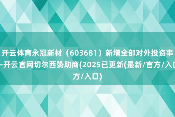 开云体育永冠新材(603681)新增全部对外投资事件-开云官网切尔西赞助商(2025已更新(最新/官方/入口)