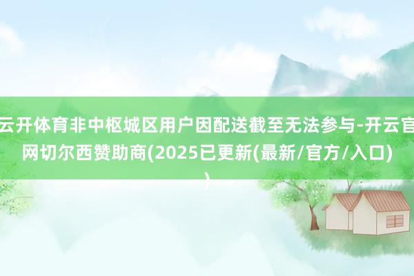 云开体育非中枢城区用户因配送截至无法参与-开云官网切尔西赞助商(2025已更新(最新/官方/入口)