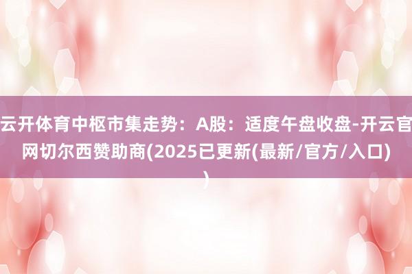 云开体育中枢市集走势：A股：适度午盘收盘-开云官网切尔西赞助商(2025已更新(最新/官方/入口)