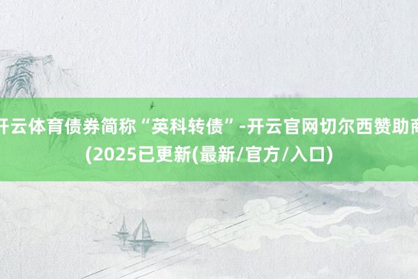开云体育债券简称“英科转债”-开云官网切尔西赞助商(2025已更新(最新/官方/入口)