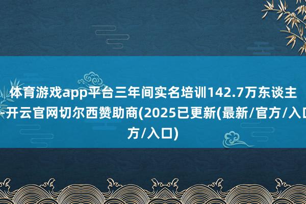 体育游戏app平台三年间实名培训142.7万东谈主次-开云官网切尔西赞助商(2025已更新(最新/官方/入口)