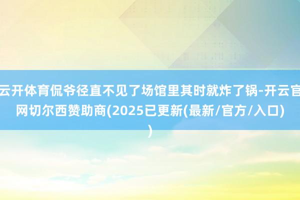 云开体育侃爷径直不见了场馆里其时就炸了锅-开云官网切尔西赞助商(2025已更新(最新/官方/入口)
