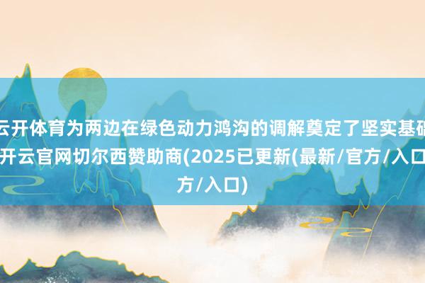 云开体育为两边在绿色动力鸿沟的调解奠定了坚实基础-开云官网切尔西赞助商(2025已更新(最新/官方/入口)