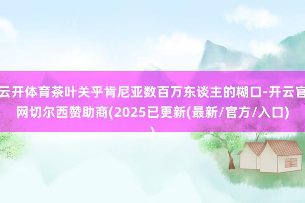 云开体育茶叶关乎肯尼亚数百万东谈主的糊口-开云官网切尔西赞助商(2025已更新(最新/官方/入口)
