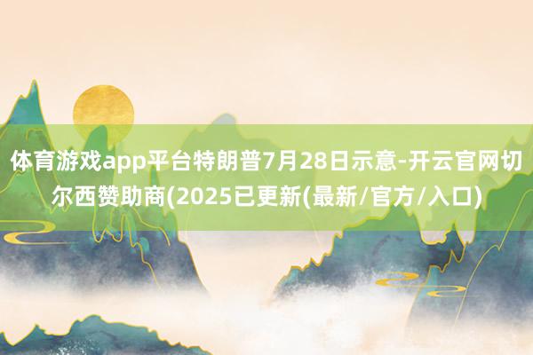 体育游戏app平台特朗普7月28日示意-开云官网切尔西赞助商(2025已更新(最新/官方/入口)