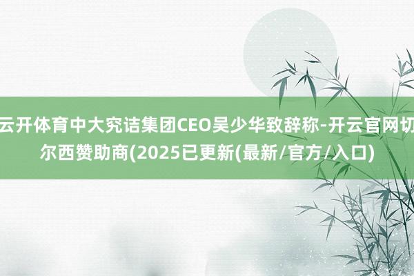 云开体育中大究诘集团CEO吴少华致辞称-开云官网切尔西赞助商(2025已更新(最新/官方/入口)