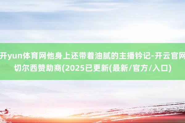 开yun体育网他身上还带着油腻的主播钤记-开云官网切尔西赞助商(2025已更新(最新/官方/入口)