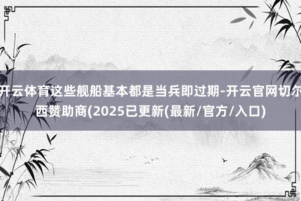 开云体育这些舰船基本都是当兵即过期-开云官网切尔西赞助商(2025已更新(最新/官方/入口)