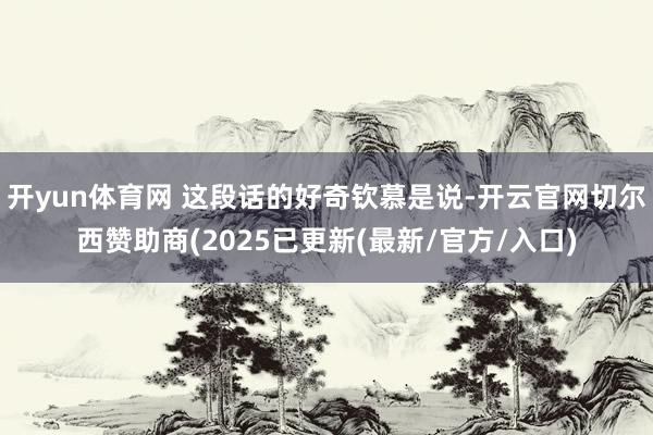 开yun体育网 这段话的好奇钦慕是说-开云官网切尔西赞助商(2025已更新(最新/官方/入口)