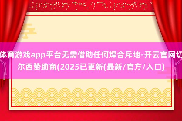 体育游戏app平台无需借助任何焊合斥地-开云官网切尔西赞助商(2025已更新(最新/官方/入口)