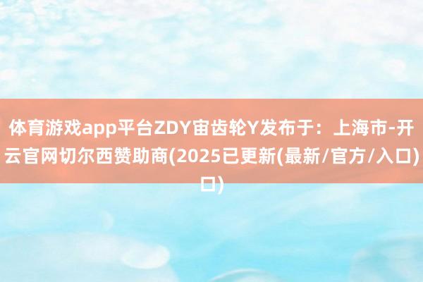 体育游戏app平台ZDY宙齿轮Y发布于:上海市-开云官网切尔西赞助商(2025已更新(最新/官方/入口)