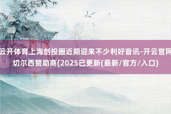 云开体育上海创投圈近期迎来不少利好音讯-开云官网切尔西赞助商(2025已更新(最新/官方/入口)
