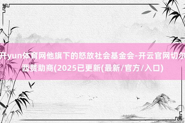 开yun体育网他旗下的怒放社会基金会-开云官网切尔西赞助商(2025已更新(最新/官方/入口)