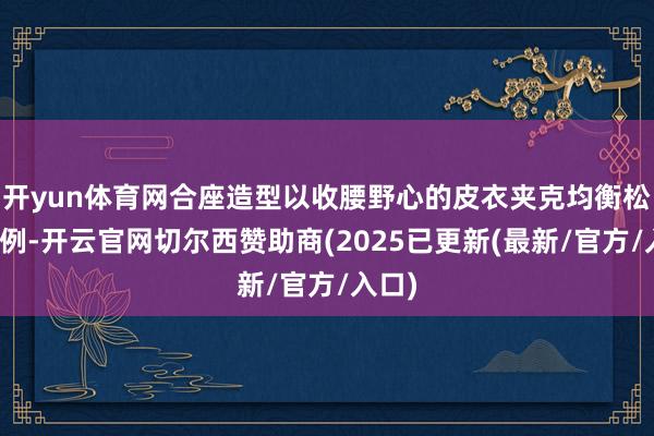 开yun体育网合座造型以收腰野心的皮衣夹克均衡松紧比例-开云官网切尔西赞助商(2025已更新(最新/官方/入口)