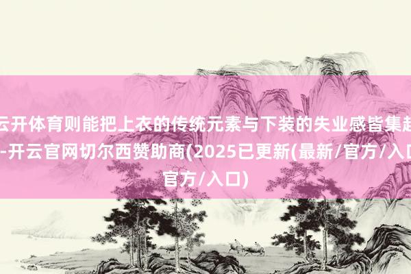 云开体育则能把上衣的传统元素与下装的失业感皆集起来-开云官网切尔西赞助商(2025已更新(最新/官方/入口)