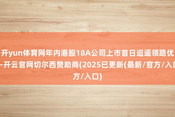 开yun体育网年内港股18A公司上市首日迢遥领路优异-开云官网切尔西赞助商(2025已更新(最新/官方/入口)