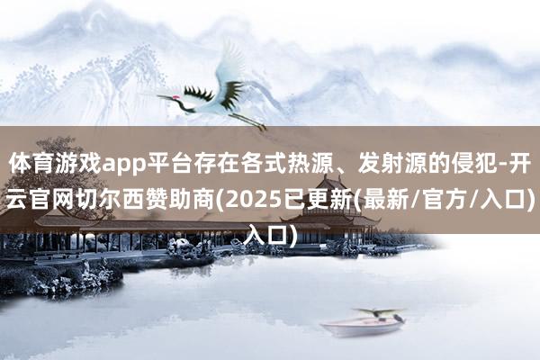 体育游戏app平台存在各式热源、发射源的侵犯-开云官网切尔西赞助商(2025已更新(最新/官方/入口)