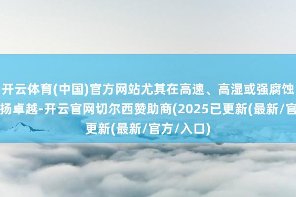 开云体育(中国)官方网站尤其在高速、高湿或强腐蚀环境中发扬卓越-开云官网切尔西赞助商(2025已更新(最新/官方/入口)